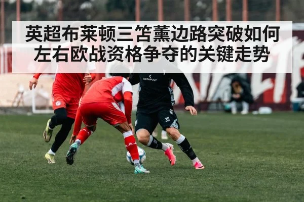 英超布莱顿三笘薰边路突破如何左右欧战资格争夺的关键走势